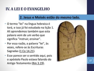 IV. A LEI E O EVANGELHO
• O termo "lei" na língua hebraica é
torá, e isso já foi estudado na lição 1.
Ali aprendemos também que esta
palavra vem de um verbo que
significa "instruir, ensinar".
• Por essa razão, a palavra "lei", às
vezes, refere-se às Escrituras
Sagradas (1 Co 14.21).
• Esse parece ser o sentido aqui, pois
o apóstolo Paulo estava falando do
Antigo Testamento (Rm 3.19).
37
2. Jesus e Moisés estão do mesmo lado.
 