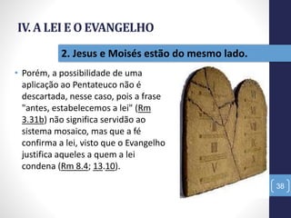 IV. A LEI E O EVANGELHO
• Porém, a possibilidade de uma
aplicação ao Pentateuco não é
descartada, nesse caso, pois a frase
"antes, estabelecemos a lei" (Rm
3.31b) não significa servidão ao
sistema mosaico, mas que a fé
confirma a lei, visto que o Evangelho
justifica aqueles a quem a lei
condena (Rm 8.4; 13.10).
38
2. Jesus e Moisés estão do mesmo lado.
 