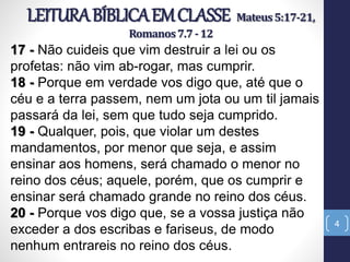 LEITURABÍBLICAEMCLASSE Mateus5:17-21,
Romanos7.7-12
4
17 - Não cuideis que vim destruir a lei ou os
profetas: não vim ab-rogar, mas cumprir.
18 - Porque em verdade vos digo que, até que o
céu e a terra passem, nem um jota ou um til jamais
passará da lei, sem que tudo seja cumprido.
19 - Qualquer, pois, que violar um destes
mandamentos, por menor que seja, e assim
ensinar aos homens, será chamado o menor no
reino dos céus; aquele, porém, que os cumprir e
ensinar será chamado grande no reino dos céus.
20 - Porque vos digo que, se a vossa justiça não
exceder a dos escribas e fariseus, de modo
nenhum entrareis no reino dos céus.
 