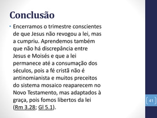 Conclusão
• Encerramos o trimestre conscientes
de que Jesus não revogou a lei, mas
a cumpriu. Aprendemos também
que não há discrepância entre
Jesus e Moisés e que a lei
permanece até a consumação dos
séculos, pois a fé cristã não é
antinomianista e muitos preceitos
do sistema mosaico reaparecem no
Novo Testamento, mas adaptados à
graça, pois fomos libertos da lei
(Rm 3.28; Gl 5.1).
41
 