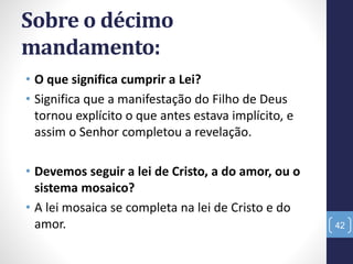 Sobre o décimo
mandamento:
• O que significa cumprir a Lei?
• Significa que a manifestação do Filho de Deus
tornou explícito o que antes estava implícito, e
assim o Senhor completou a revelação.
• Devemos seguir a lei de Cristo, a do amor, ou o
sistema mosaico?
• A lei mosaica se completa na lei de Cristo e do
amor. 42
 