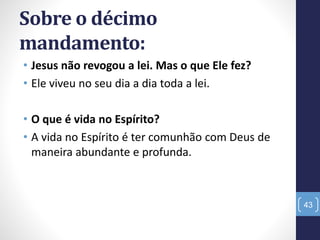Sobre o décimo
mandamento:
• Jesus não revogou a lei. Mas o que Ele fez?
• Ele viveu no seu dia a dia toda a lei.
• O que é vida no Espírito?
• A vida no Espírito é ter comunhão com Deus de
maneira abundante e profunda.
43
 