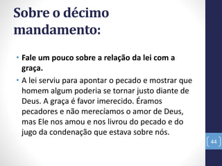 Sobre o décimo
mandamento:
• Fale um pouco sobre a relação da lei com a
graça.
• A lei serviu para apontar o pecado e mostrar que
homem algum poderia se tornar justo diante de
Deus. A graça é favor imerecido. Éramos
pecadores e não merecíamos o amor de Deus,
mas Ele nos amou e nos livrou do pecado e do
jugo da condenação que estava sobre nós.
44
 