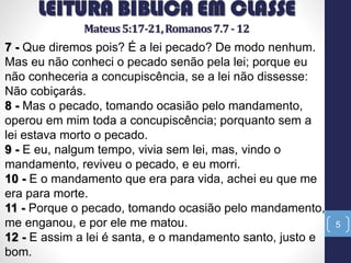 5
7 - Que diremos pois? É a lei pecado? De modo nenhum.
Mas eu não conheci o pecado senão pela lei; porque eu
não conheceria a concupiscência, se a lei não dissesse:
Não cobiçarás.
8 - Mas o pecado, tomando ocasião pelo mandamento,
operou em mim toda a concupiscência; porquanto sem a
lei estava morto o pecado.
9 - E eu, nalgum tempo, vivia sem lei, mas, vindo o
mandamento, reviveu o pecado, e eu morri.
10 - E o mandamento que era para vida, achei eu que me
era para morte.
11 - Porque o pecado, tomando ocasião pelo mandamento,
me enganou, e por ele me matou.
12 - E assim a lei é santa, e o mandamento santo, justo e
bom.
 