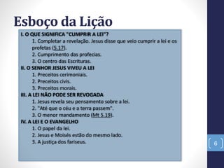 Esboço da Lição
6
I. O QUE SIGNIFICA "CUMPRIR A LEI"?
1. Completar a revelação. Jesus disse que veio cumprir a lei e os
profetas (5.17).
2. Cumprimento das profecias.
3. O centro das Escrituras.
II. O SENHOR JESUS VIVEU A LEI
1. Preceitos cerimoniais.
2. Preceitos civis.
3. Preceitos morais.
III. A LEI NÃO PODE SER REVOGADA
1. Jesus revela seu pensamento sobre a lei.
2. "Até que o céu e a terra passem".
3. O menor mandamento (Mt 5.19).
IV. A LEI E O EVANGELHO
1. O papel da lei.
2. Jesus e Moisés estão do mesmo lado.
3. A justiça dos fariseus.
 