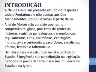 INTRODUÇÃO
• A "lei de Deus" no presente estudo diz respeito a
todo o Pentateuco e não apenas aos Dez
Mandamentos, pois o Decálogo é parte da lei.
• A lei de Moisés não consiste apenas num
compêndio religioso, pois trata de profecias,
histórias, registros genealógicos e cronológicos,
regulamentos, ritos, cerimônias, exortações
morais, civis e cerimoniais, sacerdotes, sacrifícios,
ofertas, festas e o tabernáculo.
• Há nela a base e a estrutura social e política do
Estado. É inegável a sua contribuição na legislação
de todos os povos da terra, daí a sua influência no
Estado e na Igreja.
8
 