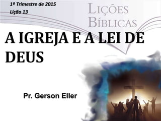 A IGREJA E A LEI DE
DEUS
1º Trimestre de 2015
Lição 13
Pr. Gerson Eller
 