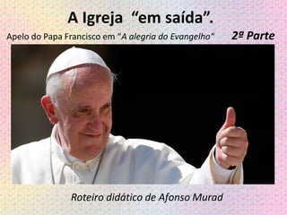 A Igreja “em saída”.
Apelo do Papa Francisco em “A alegria do Evangelho” 2ª Parte
Roteiro didático de Afonso Murad
 