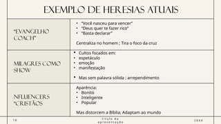 Exemplo de Heresias atuais
“EVANGELHO
COACH”
• “Você nasceu para vencer”
• “Deus quer te fazer rico”
• “Basta declarar”
Centraliza no homem ; Tira o foco da cruz
MILAGRES COMO
SHOW
 Cultos focados em:
• espetáculo
• emoção
• manifestação
 Mas sem palavra sólida ; arrependimento
NFLUENCERS
“CRISTÃOS
1 0
t í t u l o d a
a p r e s e n t a ç ã o
2 0 X X
Aparência:
• Bonito
• Inteligente
• Popular
Mas distorcem a Bíblia; Adaptam ao mundo
 