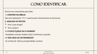 COMO IDENTIFICAR
1 1
t í t u l o d a
a p r e s e n t a ç ã o
2 0 X X
Ensina isso claramente para eles:
1. CONFERE NA BÍBLIA
Atos dos Apóstolos 17:11: examinavam diariamente as Escrituras
2. ANALISA OS FRUTOS
 Vive o que prega?
 Tem caráter?
3. O FOCO É JESUS OU O HOMEM?
Verdadeiro ensino: Exalta Cristo; Confronta o pecado
4. TEM CRUZ OU SÓ PROMESSA?
Se só fala de: vitória; prosperidade; sucesso
 