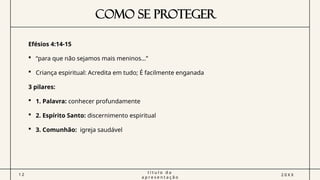 COMO SE PROTEGER
Efésios 4:14-15
 “para que não sejamos mais meninos…”
 Criança espiritual: Acredita em tudo; É facilmente enganada
3 pilares:
 1. Palavra: conhecer profundamente
 2. Espírito Santo: discernimento espiritual
 3. Comunhão: igreja saudável
1 2
t í t u l o d a
a p r e s e n t a ç ã o
2 0 X X
 