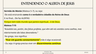 ENTENDENDO O ALERTA DE JESUS
2
t í t u l o d a
a p r e s e n t a ç ã o
2 0 X X
Sermão do Monte (Mateus 5–7), ou seja:
Ele está ensinando como é o verdadeiro cidadão do Reino de Deus
E no final… Ele faz ALERTAS
Porque nem todo mundo que parece espiritual… é de Deus.
Mateus 7:15
“Acautelai-vos, porém, dos falsos profetas, que vêm até vós vestidos como ovelhas, mas
interiormente são lobos devoradores.”
No grego, isso significa:
- “ficar em guarda constantemente” (não é algo ocasional)
- Ou seja: A igreja precisa viver em discernimento contínuo
 