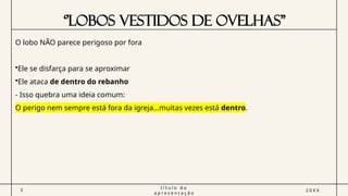 ‘’LOBOS VESTIDOS DE OVELHAS”
3
t í t u l o d a
a p r e s e n t a ç ã o
2 0 X X
O lobo NÃO parece perigoso por fora
•Ele se disfarça para se aproximar
•Ele ataca de dentro do rebanho
- Isso quebra uma ideia comum:
O perigo nem sempre está fora da igreja…muitas vezes está dentro.
 
