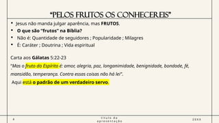 “PELOS FRUTOS OS CONHECEREIS”
4
t í t u l o d a
a p r e s e n t a ç ã o
2 0 X X
 Jesus não manda julgar aparência, mas FRUTOS.
 O que são “frutos” na Bíblia?
 Não é: Quantidade de seguidores ; Popularidade ; Milagres
 É: Caráter ; Doutrina ; Vida espiritual
.
Carta aos Gálatas 5:22-23
“Mas o fruto do Espírito é: amor, alegria, paz, longanimidade, benignidade, bondade, fé,
mansidão, temperança. Contra essas coisas não há lei’’.
Aqui está o padrão de um verdadeiro servo.
 