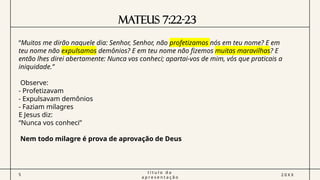 Mateus 7:22-23
5
t í t u l o d a
a p r e s e n t a ç ã o
2 0 X X
“Muitos me dirão naquele dia: Senhor, Senhor, não profetizamos nós em teu nome? E em
teu nome não expulsamos demônios? E em teu nome não fizemos muitas maravilhas? E
então lhes direi abertamente: Nunca vos conheci; apartai-vos de mim, vós que praticais a
iniquidade.”
Observe:
- Profetizavam
- Expulsavam demônios
- Faziam milagres
E Jesus diz:
“Nunca vos conheci”
Nem todo milagre é prova de aprovação de Deus
 