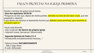 FALSOS PROFETAS NA IGREJA PRIMITIVA
6
t í t u l o d a
a p r e s e n t a ç ã o
2 0 X X
Desde o começo da igreja isso já existia.
Atos dos Apóstolos 20:29-30
“Porque eu sei isto: que, depois da minha partida, entrarão no meio de vós lobos cruéis, que não
pouparão o rebanho;
E que dentre vós mesmos se levantarão homens que falarão coisas perversas, para atraírem os
discípulos após si.’’
Paulo está dizendo:
- Eles surgiriam de dentro da própria igreja
- Falariam coisas “perversas” (distorcidas)
Segunda Epístola de Pedro 2:1-3
“introduzirão encobertamente heresias…”
Palavra-chave: ENCUBERTAMENTE
- Não é algo óbvio
-É sutil, disfarçado
 
