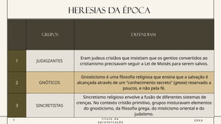HERESIAS DA Época
GRUPOS DEFENDIAM
1 JUDAIZANTES
Eram judeus cristãos que insistiam que os gentios convertidos ao
cristianismo precisavam seguir a Lei de Moisés para serem salvos.
2 GNÓTICOS
Gnosticismo é uma filosofia religiosa que ensina que a salvação é
alcançada através de um "conhecimento secreto" (gnose) reservado a
poucos, e não pela fé.
3 SINCRETISTAS
Sincretismo religioso envolve a fusão de diferentes sistemas de
crenças. No contexto cristão primitivo, grupos misturavam elementos
do gnosticismo, da filosofia grega, do misticismo oriental e do
judaísmo.
7
t í t u l o d a
a p r e s e n t a ç ã o
2 0 X X
 
