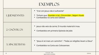 Exemplos
1. Judaizantes
 “Crer em Jesus não é suficiente”
 Tinham que: Guardar a Lei ; Circuncidar ; Seguir rituais
 Combatidos na carta aos Gálatas
2. Gnósticos
 Jesus não veio da carne; O mundo material é mau
 Combatidos em primeira Epístola de João
3. sincretistas
 “Jesus é só mais um caminho” ; “Todas as religiões levam a Deus”
 Combatidos na Carta aos Colossenses
8
t í t u l o d a
a p r e s e n t a ç ã o
2 0 X X
 