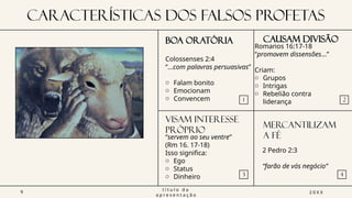 CARACTERÍSTICAS DOS FALSOS PROFETAS
BOA ORATÓRIA
1
VISAM INTERESSE
PRÓPRIO
3
CAUSAM DIVISÃO
2
MERCANTILIZAM
A FÉ
4
9
t í t u l o d a
a p r e s e n t a ç ã o
2 0 X X
Colossenses 2:4
“...com palavras persuasivas”
o Falam bonito
o Emocionam
o Convencem
Romanos 16:17-18
“promovem dissensões…”
Criam:
o Grupos
o Intrigas
o Rebelião contra
liderança
“servem ao seu ventre”
(Rm 16. 17-18)
Isso significa:
o Ego
o Status
o Dinheiro
2 Pedro 2:3
“farão de vós negócio”
 
