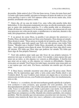 10 A PALAVRA ORIGINAL
da pomba. Quão amável ela é! Ela traz boas novas. Como ela tenta fazer paz!
Levante cedo numa manhã, saia para os bosques ali perto de onde eu vivo, que
coisa pacífica é ouvir a isto! Em repouso sobre essa árvore muito alta, essas
pombas arrulhando uma para a outra.
35 Outro dia, ali na casa do irmão Cox, uma velha mãe pomba tinha dois
bebezinhos. E eles chocaram exatamente em cima, no alto da construção, assim
que os gatos não poderiam pegá-los. E a velha pomba mãe os alimentava.
Então ela descia e os tomava e os levantava na árvore, eles pousavam ali com
seus pescoços em volta um do outro, e arrulhavam e se amavam, durante o dia
todo, dois pequeninos, dóceis bebês pombas.
36 E eu pensei de como Deus, (a pomba é um pássaro tão amoroso) e a
Pomba, Deus, desejando amar aos Seus seres humanos. Deus deseja ser amado.
Deus deseja te amar. “Deus amou ao mundo de tal maneira, que Ele deu o Seu
Filho unigênito, para todo aquele que Nele crer não pereça, mas tenha Vida
Eterna.” Bendito seja o Senhor! Então Deus, desejando ser amado, Ele tinha
algo... fazer alguma coisa digna de amar. Ele tinha que fazer algo dócil como
ele mesmo. Ele tinha que fazer algo que pudesse ser amado. Ele tinha que
fazer algo de Sua própria Natureza.
37 Você não poderia amar nada que não fosse de sua própria natureza. O
amoroso tem que se unificar com o amor. Um marido e uma esposa têm que
amar um ao outro, se eles alguma vez vencem as dificuldades. A família tem
que amar um ao outro, se eles alguma vez vencem as dificuldades. Alguma
coisa para ser amada! Você busca em todo lugar, encontrar uma moça para ser
a sua esposa que você ame. Ela busca, encontrar um marido que ela possa
amar.
38 E Deus busca, tentando encontrar uma alma que Ele possa amar. Desta
forma, Ele Se representou aqui sobre a terra como uma Pomba dócil e um
Cordeiro dócil. Se esse Cordeiro num minuto em algum dia se revestisse da
natureza de um lobo raivoso, essa Pomba teria alçado o Seu vôo imediatamente,
teria se ido.
39 Porém o - o - o cordeiro, ele não tem nenhuma grande opinião de si próprio.
Um cordeiro é uma criatura, que quando ele está perdido, ele está
desesperadamente perdido. Uma ovelha não pode encontrar o seu caminho de
volta. Essa é a razão pela qual o bode a guia para a sua morte. Ela não pode
encontrar o seu caminho, uma ovelha que está perdida. Essa é a razão pela
qual Deus nos comparou a ovelha. Quando nós estamos perdidos, nós estamos
perdidos. Não há caminho que nós possamos encontrar por nós mesmos. E há
somente uma maneira de fazer isto, isso é, submeter a nós mesmos ao Pastor
 