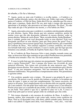 A IGREJA E SUA CONDIÇÃO 11
do rebanho, e Ele faz a liderança.
40 Agora, assim eu noto este Cordeiro e a ovelha juntos... o Cordeiro e a
Pomba, melhor dizendo, juntos, eles são feitos um. Então vigie como a Pomba
guiou o Cordeiro, o Filho de Deus. Quão dócil Ele era, sabendo que Ele estava
indo para a matança. Quão dócil Ele era, pois todo o tempo não procurava
apresentar a Si próprio, não procurava ser auto-suficiente. Ele disse: “Eu não
faço nada até que o Pai primeiro me mostre, e o Pai habita em Mim.”
41 Agora, uma outra coisa que o cordeiro é, o cordeiro está desejando submeter
os seus direitos. Agora, Deus deseja que nós sejamos cordeiros, porém há
muitas vezes que nós não desejamos submeter os nossos direitos, ceder os
nossos direitos. Muitos de vocês dizem: “Bem, eu tenho direito, Irmão Branham.”
Isso é verdade, porém está você desejando ceder os seus direitos? Está você
desejando sacrificar os seus direitos, para que Deus possa lhe guiar? Esse é
que é o problema com as nossas igrejas hoje, na grande maioria, que a mansidão
do Cordeiro de Deus... Nós estamos supostos a sermos cordeiros, nós temos
nos tornado tudo mais, exceto cordeiros. E essa é a razão, que tão logo que nós
tomamos essa atitude, a Pomba do Espírito Santo alça o Seu vôo e parte.
42 Se o Cordeiro de Deus houvesse feito o mais simples rosnado como um
lobo, ou houvesse feito algo contrário ao que a dócil Pomba houvesse permitido,
a Pomba teria tomado o Seu vôo. Ela teria partido num minuto.
43 E essa é a razão hoje que nós estamos nos perguntando: “Qual é o problema
com a igreja Pentecostal?” Isto é porque nós temos nos revestido de uma
natureza diferente. Nós temos nos revestido de uma natureza que: “Nós
desejamos nossos direitos. Nós vamos fazer o que nós entendemos que é direito
fazer.” E nós nos tornamos arrogantes. Nós nos tornamos hostis. Nós nos
tornamos indiferentes. Nós permitimos o temperamento entrar. Nós permitimos
o egoísmo entrar.
44 Um cordeiro, quando vem o tempo... Ele possui a sua própria lã, que é o
seu direito. Ele possui a sua lã, porém eles tomam o cordeiro e o levantam em
cima de cepos, e atam os seus pés completamente. Ele nunca escoiceia, ele
nunca se alvoroça. Você simplesmente tira os direitos dele em seguida, porque
ele é um cordeiro. Ele não pode fazer nada mais, porque essa é a sua natureza.
Porém cruze uma vez o caminho de um cristão, você saberá se ele é um cordeiro
ou um bode. Você saberá o que ele é, opondo-se uma vez a ele. E essa é a
razão hoje pela qual as nossas igrejas estão na condição que elas estão.
45 Nós temos chamado a nós mesmos de cordeiros de Deus. A mulher e o
homem, ambos, têm começado a agir como tudo, menos como cordeiros de
Deus. Você as vê descendo a rua, com short, cabelo cortado curto, floreios em
todo o seu cabelo. E alguns anos atrás, você chamaria... você, eles... você não
 