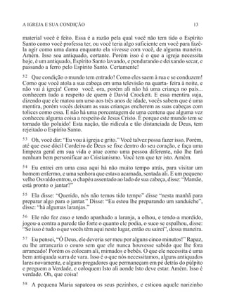 A IGREJA E SUA CONDIÇÃO 13
material você é feito. Essa é a razão pela qual você não tem tido o Espírito
Santo como você professa ter, ou você teria algo suficiente em você para fazê-
la agir como uma dama enquanto ela vivesse com você, de alguma maneira.
Amém. Isso soa antiquado, cortante. Porém isso é o que a igreja necessita
hoje, é um antiquado, Espírito Santo lavando, e pendurando e deixando secar, e
passando a ferro pelo Espírito Santo. Certamente!
52 Que condição o mundo tem entrado! Como eles saem à rua e se conduzem!
Como que você atola a sua cabeça em uma televisão na quarta- feira à noite, e
não vai à igreja! Como você, ora, porém ali não há uma criança no país...
conhecem tudo a respeito de quem é David Crockett. E essa mentira suja,
dizendo que ele matou um urso aos três anos de idade, vocês sabem que é uma
mentira, porém vocês deixam as suas crianças encherem as suas cabeças com
tolices como essa. E não há uma porcentagem de uma centena que alguma vez
conheceu alguma coisa a respeito de Jesus Cristo. É porque este mundo tem se
tornado tão poluído! Esta nação, tão ridícula e tão distanciada de Deus, tem
rejeitado o Espírito Santo.
53 Oh, você diz: “Eu vou à igreja e grito.” Você talvez possa fazer isso. Porém,
até que esse dócil Cordeiro de Deus se fixe dentro do seu coração, e faça uma
limpeza geral em sua vida e atue como uma pessoa diferente, não lhe fará
nenhum bem personificar ao Cristianismo. Você tem que ter isto. Amém.
54 Eu entrei em uma casa aqui há não muito tempo atrás, para visitar um
homem enfermo, e uma senhora que estava acamada, sentada ali. E um pequeno
velho Osvaldo entrou, o chapéu assentado ao lado de sua cabeça, disse: “Mamãe,
está pronto o jantar?”
55 Ela disse: “Querido, nós não temos tido tempo” disse “nesta manhã para
preparar algo para o jantar.” Disse: “Eu estou lhe preparando um sanduíche”,
disse: “há algumas laranjas.”
56 Ele não fez caso e tendo apanhado a laranja, a olhou, e tendo-a mordido,
jogou-a contra a parede tão forte o quanto ele podia, o suco se espalhou, disse:
“Se isso é tudo o que vocês têm aqui neste lugar, então eu sairei”, dessa maneira.
57 Eu pensei, “Ó Deus, ele deveria ser meu por alguns cinco minutos!” Rapaz,
eu lhe arrancaria o couro sem que ele nunca houvesse sabido que lhe fora
arrancado! Porém os colocam ali, mimados e bebês. O que ele necessita é uma
bem antiquada surra de vara. Isso é o que nós necessitamos, alguns antiquados
lares novamente, e alguns pregadores que permaneçam em pé detrás do púlpito
e preguem a Verdade, e coloquem Isto ali aonde Isto deve estar. Amém. Isso é
verdade. Oh, que coisa!
58 A pequena Maria sapateou os seus pezinhos, e esticou aquele narizinho
 