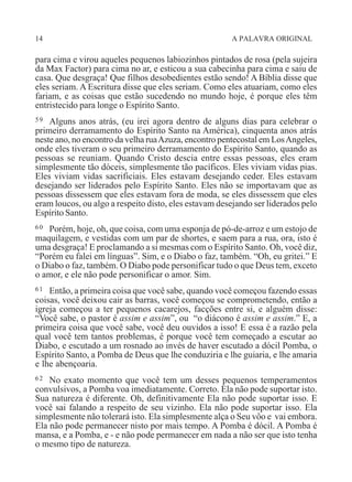 14 A PALAVRA ORIGINAL
para cima e virou aqueles pequenos labiozinhos pintados de rosa (pela sujeira
da Max Factor) para cima no ar, e esticou a sua cabecinha para cima e saiu de
casa. Que desgraça! Que filhos desobedientes estão sendo! A Bíblia disse que
eles seriam. A Escritura disse que eles seriam. Como eles atuariam, como eles
fariam, e as coisas que estão sucedendo no mundo hoje, é porque eles têm
entristecido para longe o Espírito Santo.
59 Alguns anos atrás, (eu irei agora dentro de alguns dias para celebrar o
primeiro derramamento do Espírito Santo na América), cinquenta anos atrás
neste ano, no encontro da velha ruaAzuza, encontro pentecostal em LosAngeles,
onde eles tiveram o seu primeiro derramamento do Espírito Santo, quando as
pessoas se reuniam. Quando Cristo descia entre essas pessoas, eles eram
simplesmente tão dóceis, simplesmente tão pacíficos. Eles viviam vidas pias.
Eles viviam vidas sacrificiais. Eles estavam desejando ceder. Eles estavam
desejando ser liderados pelo Espírito Santo. Eles não se importavam que as
pessoas dissessem que eles estavam fora de moda, se eles dissessem que eles
eram loucos, ou algo a respeito disto, eles estavam desejando ser liderados pelo
Espírito Santo.
60 Porém, hoje, oh, que coisa, com uma esponja de pó-de-arroz e um estojo de
maquilagem, e vestidas com um par de shortes, e saem para a rua, ora, isto é
uma desgraça! E proclamando a si mesmas com o Espírito Santo. Oh, você diz,
“Porém eu falei em línguas”. Sim, e o Diabo o faz, também. “Oh, eu gritei.” E
o Diabo o faz, também. O Diabo pode personificar tudo o que Deus tem, exceto
o amor, e ele não pode personificar o amor. Sim.
61 Então, a primeira coisa que você sabe, quando você começou fazendo essas
coisas, você deixou cair as barras, você começou se comprometendo, então a
igreja começou a ter pequenos cacarejos, facções entre si, e alguém disse:
“Você sabe, o pastor é assim e assim”, ou “o diácono é assim e assim.” E, a
primeira coisa que você sabe, você deu ouvidos a isso! E essa é a razão pela
qual você tem tantos problemas, é porque você tem começado a escutar ao
Diabo, e escutado a um rosnado ao invés de haver escutado a dócil Pomba, o
Espírito Santo, a Pomba de Deus que lhe conduziria e lhe guiaria, e lhe amaria
e lhe abençoaria.
62 No exato momento que você tem um desses pequenos temperamentos
convulsivos, a Pomba voa imediatamente. Correto. Ela não pode suportar isto.
Sua natureza é diferente. Oh, definitivamente Ela não pode suportar isso. E
você sai falando a respeito de seu vizinho. Ela não pode suportar isso. Ela
simplesmente não tolerará isto. Ela simplesmente alça o Seu vôo e vai embora.
Ela não pode permanecer nisto por mais tempo. A Pomba é dócil. A Pomba é
mansa, e a Pomba, e - e não pode permanecer em nada a não ser que isto tenha
o mesmo tipo de natureza.
 