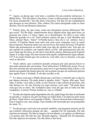 16 A PALAVRA ORIGINAL
69 Agora, eu desejo que você note, o cordeiro foi um cordeiro silencioso. A
Bíblia disse: “Ele não abriu a Sua boca. Como ovelha perante os tosquiadores,
Ele ficou emudecido.” Ele não abriu a Sua boca. Ele não foi um companheiro
que desejou os seus direitos. Não, senhor, Ele estava desejando ceder os Seus
direitos. Ele foi um Homem silencioso.
70 Porém, hoje, oh, que coisa, como nós desejamos nossas diferenças! Oh,
que coisa! “Eu lhe digo, simplesmente deixe alguém dizer algo para mim, eu
passarei por cima e o trarei, rapaz, eu o desmontarei. Eu direi a essa velha
hipócrita quando eu a vir! Você somente espere até que a veja! Bendito seja
Deus, aleluia! Hum - Hum!” A Pomba toma o Seu vôo e vai embora. Isso é
correto. O Espírito Santo nem mais está com você, enquanto você se sentir
dessa maneira. Somente anote isso em seu livro, Ele nunca fará isto. O Espírito
Santo não permanecerá ao redor onde esse tipo de espírito está. Tem que ser
um espírito de cordeiro, um espírito dócil, ou Ele não permanecerá com ele,
isso é tudo que há nisto; se isto não é uma dócil, mansa, liderança pelo Espírito
Santo. E se algo surge, Ele nem mesmo nota aquilo, simplesmente segue adiante.
Vê? E no exato minuto que isto se desvia, você sabe, isso é o mesmo, o em que
você se desviou.
71 Vocês sabem, que o primeiro pecado começou por uma pessoa haver se
desviado somente por um minuto. Você sabia disso?ABíblia diz assim. Eva se
desviou somente por um momento, para ouvir o que Satanás tinha a dizer, e ele
pintou um quadro tão bonito para ela, até ao ponto em que ela realmente pensou
que aquilo fosse a Verdade. E ela deu ouvidos a ele.
72 E a única coisa que o Diabo deseja que você faça, é somente que se desvie
por alguns minutos. Ele pode pintar o quadro, dizer: “Agora, olhe aqui. Você
sabe, o irmão, você sabe, a irmã, se eles fossem o tipo correto de pessoas, eles
não fariam isto. Se eles fizeram isto aqui mesmo, você sabe.” Ele pode fazer
com que isto se torne tão verdadeiro para você até que isto se torne um fato
verdadeiro. Correto! Porém lembre-se, isto é o Diabo!
73 Eu não me importo quão degradante eles são, quão longe eles têm se inclinado
no pecado, é negócio seu pôr um braço ao redor deles e levantá-los pelo amor
de Deus. Onde estava você quando o Diabo... Deus te tirou do barro lamacento?
Este é negócio seu, meu amigo. Este mundo está morrendo por um pouquinho
de amor. O...
74 Eu desejo que você note este animal, também, este pequeno animal, ele foi
um cordeiro silencioso porque ele não. . . quando Ele foi injuriado, Ele não
injuriou novamente. Ele não se zangou e levou adiante, e se agitou e se aborreceu
e se portou mal, Ele não fez isto. Quando alguém... Quando Ele foi injuriado,
Ele não injuriou novamente. Ele não abriu a Sua boca.
 