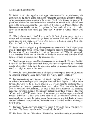 A IGREJA E SUA CONDIÇÃO 17
75 Porém você deixe alguém fazer algo a você ou a mim, oh, que coisa, nós
explodimos de raiva como um sapo repelente comendo chumbo grosso,
arquejando como um - como um velho ganso. “Eu lhe direi agora mesmo, se ele
pisar nos meus calos novamente dessa maneira, eu nunca mais voltarei para
essa velha igreja novamente. Não, senhor! Bendito seja Deus! Aleluia! Os
Nazarenos me receberão, os Peregrinos da Santidade, eles me receberão.
Aleluia! Eu nunca mais tenho que fazer isto.” Correto, a Pomba toma o Seu
vôo.
76 “Você sabe de uma coisa? Se essa velha hipócrita for para essa igreja, eu
nunca irei novamente. Bendito seja Deus, eu nunca farei isto!” Quando essa
coisa penetra em você, esse velho lobo raivoso, a Pomba toma o Seu vôo.
Correto. Então o Espírito Santo se vai.
77 Então você se pergunta qual é o problema com você. Você se pergunta
qual é o problema com a igreja. Você se pergunta qual é o problema com você.
Por que você não tem tido vitória como você costumava ter? Você tem mudado
a sua natureza. Você tem se tornado um bode ao invés de um cordeiro. Você
tem se tornado algo mais além de um cordeiro.
78 Você tem que receber esse Espírito verdadeiramente dócil: “Deixe o Espírito
Santo me conduzir seja aonde for. Deus, eu amo todo pecador, não importa
aonde eles estão.” Este tipo de atmosfera entra no coração humano, então
você verá algo suceder a sua alma.
79 Você diz: “Bem, Irmão Branham, há alguma solução para isto? Sim, somente
se torne um cordeiro, isso é tudo. Você diz: “Bem, Irmão Branham!”
80 Eu encontrei uma jovem dama outra noite, embaixo em Shreveport. Billy e
eu saímos para um lugar para comprar um sanduíche depois do culto haver
terminado. Uma linda mocinha chegou ali, provavelmente adolescente, ou
possivelmente vinte ou algo como isso, bem vestida. Ela se assentou. Eu notei
que ela continuava examinando de lado a lado dessa maneira. Eu somente
continuei comendo. Depois de alguns minutos uma senhora chegou. Ela disse:
“Como vai você?” Falou com ela. E eu conheço a senhora que era a irmã
Davis ali de baixo. E ela e uma outra senhora do Tabernáculo da Vida, eu as
conhecia bem, ela veio do outro lado e falou comigo, e se foi. Então a jovem
assentada do outro lado, ela disse: “Irmão Branham, essa foi uma bela Mensagem
hoje a noite.”
81 Eu disse: “Como vai você, irmã?” Eu disse: “Obrigado, muito obrigado.” E
eu disse: “Você é um membro do Tabernáculo da Vida?”
82 Ela disse: “Eu sou.” Ela disse: “Você sabe, Irmão Branham, eu poderia ter
 