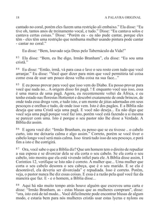 18 A PALAVRA ORIGINAL
cantado no coral, porém eles fazem uma restrição ali embaixo.” Ela disse: “Eu
tive oh, tantos anos de treinamento vocal, e tudo.” Disse: “Eu cantava solos e
cantava certas coisas.” Disse: “Porém eu - eu não pude cantar, porque eles
têm - eles têm uma restrição que nenhuma mulher usando pintura pode cantar
- cantar no coral.”
Eu disse: “Bem, louvado seja Deus pelo Tabernáculo da Vida!”
83 Ela disse: “Bem, eu lhe digo, Irmão Branham”, ela disse: “Eu sou uma
cristã.”
84 Eu disse: “Então, irmã, vá para casa e lave o seu rosto com tudo que você
arranjar.” Eu disse: “Você quer dizer para mim que você permitiria tal coisa
como essa de usar um pouco dessa velha coisa na sua face...”
85 E eu posso provar para você que isso vem do Diabo. Eu posso provar para
você que nada no... A origem disso foi pagã. ! E enquanto você usa isso, essa
é uma marca de uma pagã. Agora, eu recentemente voltei da África, e eu
tenho estado nas florestas Hottentot e descobri exatamente de onde brincos, de
onde toda essa droga vem, e tudo isto, e um monte de jóias adornadas em seus
pescoços e orelhas e tudo, de onde isso vem. Isto é dos pagãos. E a Bíblia não
deseja que uma Cristã seja uma pagã. E você não deseja... Eu não digo que
você seja uma pagã porque você faz isto, porém você está fazendo a si mesma
se parecer com uma. Isto é porque o seu pastor não lhe disse a Verdade. A
Bíblia diz assim.
86 E agora você diz: “Irmão Branham, eu penso que se eu tivesse .. o cabelo
curto, isto me deixaria calma e algo assim.” Correto, porém se você tiver o
cabelo longo você será mais calma. Isso tirará tudo isso do seu pescoço, e porá
fim a isto e lhe corrigirá.
87 Ora, você sabe o que a Bíblia diz? Que um homem tem o direito de repudiar
a sua esposa e se divorciar dela se ela corta o seu cabelo. Se ela corta o seu
cabelo, isto mostra que ela está vivendo infiel para ele. A Bíblia disse assim, I
Corintios 12, verifique se Isto não é correto. A mulher que... Uma mulher que
corta o seu cabelo desonra o seu cabeça, que é o seu marido. E se ela é
desonrável, ela deveria ser divorciada” e repudiada. Isso é correto. Porém,
veja, o pastor nunca lhe diz essas coisas. E essa é a razão pela qual você faz da
maneira que faz. E - e o homem, a Bíblia disse...
88 Aqui há não muito tempo atrás houve alguém que escreveu uma carta e
disse: “Irmão Branham, as - estas blusas que as mulheres compram”, disse:
“ora, isto está de tal modo... Você dificilmente pode encontrar blusas de algum
modo, e estaria bem para nós mulheres cristãs usar estas lycras e nylons ou
 