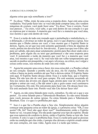 A IGREJA E SUA CONDIÇÃO 19
alguma coisa que seja semelhante a isso?”
89 Eu disse: “Olhe, irmã, há uma coisa a respeito disto. Aqui está uma coisa
verdadeira. Você pode fazer isto: se você não pode comprar uma, eles vendem
máquinas de costura; você pode fazer uma.” Eu disse: “Isso é correto. Fazer
isso parecer...” Eu creio, você sabe, o que está dentro do seu coração é o que
se expressa por si mesmo. A maneira que você faz e a maneira que você atua,
isso mostra o que está dentro de você.
90 Essa é a razão de todo este rosnado aqui e perturbação e maledicência, e -
e difamação, e alvoroço ao redor da igreja, isso é o que dispersa a igreja. Isso
mostra que o Diabo entrou em você, e isso mostra que o Espírito Santo te
deixou. Agora, eu sei que isso está somente queimando o breu de algumas de
vocês, porém isto deveria fazê-lo. Isto deveria... É para isso que isso é dito; não
para ser sabido, não para atuar astutamente; porém para lhes dizer onde está o
problema, pois algum dia eu terei que permanecer e dar uma resposta para
você. E justamente a razão da maneira que você faz e a maneira que você
atua, isso mostra o que você é. Se você tem tido um velho temperamento que
sacode os punhos um pouquinho, e sai aqui e alvoroça, ou critica, ou é vulgar e
coisas como essas, isso mostra de onde isto está vindo.
91 Agora há somente uma coisa a fazer, tire essa coisa dali, e a Pomba voltará
ao seu coração. Quando a pomba saiu da arca, ela foi expulsa. Porém ela
voltou e bateu na porta sombria até que Noé a deixou entrar. O Espírito Santo
está aqui. O Espírito Santo deseja entrar. Essa é a razão hoje, que o Espírito
Santo, Ele não tem ido de você para sempre. Ele está somente assentado ali
fora nos ramos das árvores em algum lugar, pronto para voar de volta por Si
próprio e entrar em você, e lhe dar amor e paz e gozo como você costumava
ter. Certamente, Ele está. Ele está pronto para fazer isto. Ele deseja fazer isto.
Ele está anelando fazer isto. Porém você não Lhe deixar fazer isto!
92 Agora, eu não estou falando para vocês, estranhos. Eu não sei o que o seu
pastor... Eu estou falando para o Tabernáculo Branham. Eu não estou falando
para vocês pessoas de outras igrejas. Eu estou falando para o Tabernáculo
Branham. Esse é o que é o problema por aqui.
93 Isso é o que faz a Pomba alçar o Seu vôo. Simplesmente deixe alguém
começar uma pequena coisa ao redor da igreja, e a primeira coisa: “Oh, é isso
assim? Oh, foi? Você não quer dizer isso?” Imediatamente então o Espírito
Santo se vai, voa para longe. Ele não pode suportar esse tipo de espírito. Desde
que essa natureza do cordeiro te deixa, então o Espírito Santo se tem ido. Isso
é correto. E este é o que é o problema hoje. Essa é a razão pela qual as pessoas
estão na condição que elas estão, é porque elas deixam o espírito errado entrar
em seus corações, em suas vidas. Agora essa é a razão que temos...
 