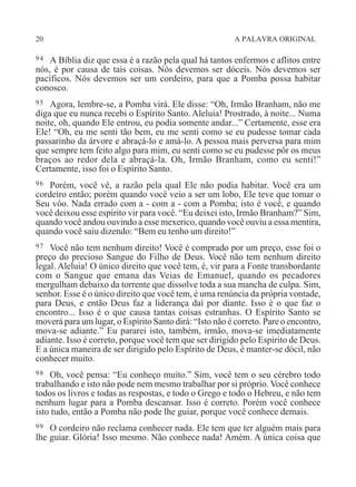 20 A PALAVRA ORIGINAL
94 A Bíblia diz que essa é a razão pela qual há tantos enfermos e aflitos entre
nós, é por causa de tais coisas. Nós devemos ser dóceis. Nós devemos ser
pacíficos. Nós devemos ser um cordeiro, para que a Pomba possa habitar
conosco.
95 Agora, lembre-se, a Pomba virá. Ele disse: “Oh, Irmão Branham, não me
diga que eu nunca recebi o Espírito Santo. Aleluia! Prostrado, à noite... Numa
noite, oh, quando Ele entrou, eu podia somente andar...” Certamente, esse era
Ele! “Oh, eu me senti tão bem, eu me senti como se eu pudesse tomar cada
passarinho da árvore e abraçá-lo e amá-lo. A pessoa mais perversa para mim
que sempre tem feito algo para mim, eu senti como se eu pudesse pôr os meus
braços ao redor dela e abraçá-la. Oh, Irmão Branham, como eu senti!”
Certamente, isso foi o Espírito Santo.
96 Porém, você vê, a razão pela qual Ele não podia habitar. Você era um
cordeiro então; porém quando você veio a ser um lobo, Ele teve que tomar o
Seu vôo. Nada errado com a - com a - com a Pomba; isto é você, e quando
você deixou esse espírito vir para você. “Eu deixei isto, Irmão Branham?” Sim,
quando você andou ouvindo a esse mexerico, quando você ouviu a essa mentira,
quando você saiu dizendo: “Bem eu tenho um direito!”
97 Você não tem nenhum direito! Você é comprado por um preço, esse foi o
preço do precioso Sangue do Filho de Deus. Você não tem nenhum direito
legal. Aleluia! O único direito que você tem, é, vir para a Fonte transbordante
com o Sangue que emana das Veias de Emanuel, quando os pecadores
mergulham debaixo da torrente que dissolve toda a sua mancha de culpa. Sim,
senhor. Esse é o único direito que você tem, é uma renúncia da própria vontade,
para Deus, e então Deus faz a liderança daí por diante. Isso é o que faz o
encontro... Isso é o que causa tantas coisas estranhas. O Espírito Santo se
moverá para um lugar, o Espírito Santo dirá: “Isto não é correto. Pare o encontro,
mova-se adiante.” Eu pararei isto, também, irmão, mova-se imediatamente
adiante. Isso é correto, porque você tem que ser dirigido pelo Espírito de Deus.
E a única maneira de ser dirigido pelo Espírito de Deus, é manter-se dócil, não
conhecer muito.
98 Oh, você pensa: “Eu conheço muito.” Sim, você tem o seu cérebro todo
trabalhando e isto não pode nem mesmo trabalhar por si próprio. Você conhece
todos os livros e todas as respostas, e todo o Grego e todo o Hebreu, e não tem
nenhum lugar para a Pomba descansar. Isso é correto. Porém você conhece
isto tudo, então a Pomba não pode lhe guiar, porque você conhece demais.
99 O cordeiro não reclama conhecer nada. Ele tem que ter alguém mais para
lhe guiar. Glória! Isso mesmo. Não conhece nada! Amém. A única coisa que
 