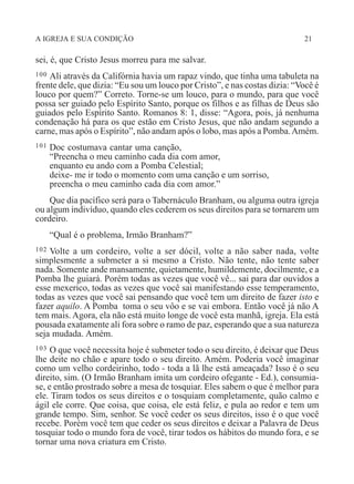 A IGREJA E SUA CONDIÇÃO 21
sei, é, que Cristo Jesus morreu para me salvar.
100 Ali através da Califórnia havia um rapaz vindo, que tinha uma tabuleta na
frente dele, que dizia: “Eu sou um louco por Cristo”, e nas costas dizia: “Você é
louco por quem?” Correto. Torne-se um louco, para o mundo, para que você
possa ser guiado pelo Espírito Santo, porque os filhos e as filhas de Deus são
guiados pelo Espírito Santo. Romanos 8: 1, disse: “Agora, pois, já nenhuma
condenação há para os que estão em Cristo Jesus, que não andam segundo a
carne, mas após o Espírito”, não andam após o lobo, mas após a Pomba.Amém.
101 Doc costumava cantar uma canção,
“Preencha o meu caminho cada dia com amor,
enquanto eu ando com a Pomba Celestial;
deixe- me ir todo o momento com uma canção e um sorriso,
preencha o meu caminho cada dia com amor.”
Que dia pacífico será para o Tabernáculo Branham, ou alguma outra igreja
ou algum indivíduo, quando eles cederem os seus direitos para se tornarem um
cordeiro.
“Qual é o problema, Irmão Branham?”
102 Volte a um cordeiro, volte a ser dócil, volte a não saber nada, volte
simplesmente a submeter a si mesmo a Cristo. Não tente, não tente saber
nada. Somente ande mansamente, quietamente, humildemente, docilmente, e a
Pomba lhe guiará. Porém todas as vezes que você vê... sai para dar ouvidos a
esse mexerico, todas as vezes que você sai manifestando esse temperamento,
todas as vezes que você sai pensando que você tem um direito de fazer isto e
fazer aquilo. A Pomba toma o seu vôo e se vai embora. Então você já não A
tem mais. Agora, ela não está muito longe de você esta manhã, igreja. Ela está
pousada exatamente ali fora sobre o ramo de paz, esperando que a sua natureza
seja mudada. Amém.
103 O que você necessita hoje é submeter todo o seu direito, é deixar que Deus
lhe deite no chão e apare todo o seu direito. Amém. Poderia você imaginar
como um velho cordeirinho, todo - toda a lã lhe está ameaçada? Isso é o seu
direito, sim. (O Irmão Branham imita um cordeiro ofegante - Ed.), consumia-
se, e então prostrado sobre a mesa de tosquiar. Eles sabem o que é melhor para
ele. Tiram todos os seus direitos e o tosquiam completamente, quão calmo e
ágil ele corre. Que coisa, que coisa, ele está feliz, e pula ao redor e tem um
grande tempo. Sim, senhor. Se você ceder os seus direitos, isso é o que você
recebe. Porém você tem que ceder os seus direitos e deixar a Palavra de Deus
tosquiar todo o mundo fora de você, tirar todos os hábitos do mundo fora, e se
tornar uma nova criatura em Cristo.
 
