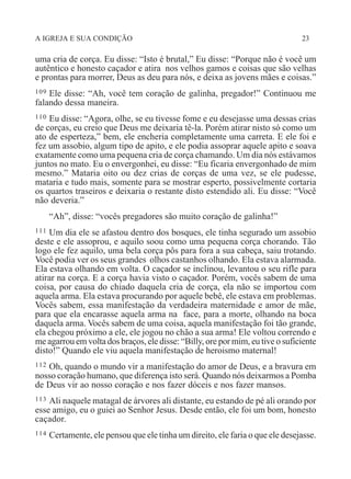 A IGREJA E SUA CONDIÇÃO 23
uma cria de corça. Eu disse: “Isto é brutal,” Eu disse: “Porque não é você um
autêntico e honesto caçador e atira nos velhos gamos e coisas que são velhas
e prontas para morrer, Deus as deu para nós, e deixa as jovens mães e coisas.”
109 Ele disse: “Ah, você tem coração de galinha, pregador!” Continuou me
falando dessa maneira.
110 Eu disse: “Agora, olhe, se eu tivesse fome e eu desejasse uma dessas crias
de corças, eu creio que Deus me deixaria tê-la. Porém atirar nisto só como um
ato de esperteza,” bem, ele encheria completamente uma carreta. E ele foi e
fez um assobio, algum tipo de apito, e ele podia assoprar aquele apito e soava
exatamente como uma pequena cria de corça chamando. Um dia nós estávamos
juntos no mato. Eu o envergonhei, eu disse: “Eu ficaria envergonhado de mim
mesmo.” Mataria oito ou dez crias de corças de uma vez, se ele pudesse,
mataria e tudo mais, somente para se mostrar esperto, possivelmente cortaria
os quartos traseiros e deixaria o restante disto estendido ali. Eu disse: “Você
não deveria.”
“Ah”, disse: “vocês pregadores são muito coração de galinha!”
111 Um dia ele se afastou dentro dos bosques, ele tinha segurado um assobio
deste e ele assoprou, e aquilo soou como uma pequena corça chorando. Tão
logo ele fez aquilo, uma bela corça pôs para fora a sua cabeça, saiu trotando.
Você podia ver os seus grandes olhos castanhos olhando. Ela estava alarmada.
Ela estava olhando em volta. O caçador se inclinou, levantou o seu rifle para
atirar na corça. E a corça havia visto o caçador. Porém, vocês sabem de uma
coisa, por causa do chiado daquela cria de corça, ela não se importou com
aquela arma. Ela estava procurando por aquele bebê, ele estava em problemas.
Vocês sabem, essa manifestação da verdadeira maternidade e amor de mãe,
para que ela encarasse aquela arma na face, para a morte, olhando na boca
daquela arma. Vocês sabem de uma coisa, aquela manifestação foi tão grande,
ela chegou próximo a ele, ele jogou no chão a sua arma! Ele voltou correndo e
me agarrou em volta dos braços, ele disse: “Billy, ore por mim, eu tive o suficiente
disto!” Quando ele viu aquela manifestação de heroismo maternal!
112 Oh, quando o mundo vir a manifestação do amor de Deus, e a bravura em
nosso coração humano, que diferença isto será. Quando nós deixarmos a Pomba
de Deus vir ao nosso coração e nos fazer dóceis e nos fazer mansos.
113 Ali naquele matagal de árvores ali distante, eu estando de pé ali orando por
esse amigo, eu o guiei ao Senhor Jesus. Desde então, ele foi um bom, honesto
caçador.
114 Certamente, ele pensou que ele tinha um direito, ele faria o que ele desejasse.
 