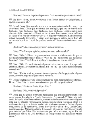 A IGREJA E SUA CONDIÇÃO 25
Ele disse: “Senhor, o que mais posso eu fazer a não ser apelar o meu caso?”
122 Ele disse: “Bem, então, você pode ir ao Trono Branco de Julgamento e
apelar o seu caso ali.”
123 Daniel Curry disse que ele sentiu a si mesmo indo através do espaço por
quase uma hora. Disse que ele entrou em um lugar, que isto se tornou mais
brilhante, mais brilhante, mais brilhante, mais brilhante. Disse: quanto mais
distante ele ia, tanto mais brilhante isto se tornava. Isto era cem vezes, milhares
de vezes mais resplandecente do que o sol alguma vez brilhou. E disse que ele
estava tremendo, tremendo. E disse: que quando ele entrou nessa Luz, ele
ouviu uma Voz dizer: “Você foi perfeito na terra?” Somente saia de uma - uma
luz.
Ele disse: “Não, eu não fui perfeito”, estava tremendo.
Disse: “Você sempre agiu honestamente com todo mundo?”
124 Disse: “Não.” (Disse: “Algumas coisas vieram a minha mente de que eu
não fui exatamente honesto,’) Disse: “Não, eu - eu - eu suponho que eu não fui
honesto,” Disse: “Você disse a verdade em cada caso, em sua vida?”
125 Disse: “Não. Eu me lembro de algumas coisas que eu tenho dito, que não
eram duvidosas... que eram duvidosas. Eu - eu - eu - eu nunca fui exatamente
verdadeiro.”
126 Disse: “Então, você alguma vez tomou algo que não lhe pertencia, alguma
coisa, dinheiro, algo mais que não lhe pertencia?”
127 Disse que ele pensava na terra que ele era tão bom, porém ele foi condenado.
Disse: “Não. Não, eu tenho tomado coisas que não me pertenciam.”
Ele disse: “Então você não foi perfeito .”
Ele disse: “Não, eu não fui perfeito.”
128 Disse que ele estava esperando pela rajada que em qualquer minuto viria
dessa grande Luz donde a Pomba descansava, “condenado!” Disse: somente
então ele ouviu uma Voz detrás dele, que era mais doce do que a voz de alguma
mãe que ele alguma vez houvesse ouvido. Disse que ele virou para olhar. E a
mais doce face que ele jamais havia visto, mais doce do que a face de alguma
mãe, estava de pé perante ele. Então disse que Ele disse: “Pai, Daniel Curry
permaneceu por Mim ali na terra. É verdade, ele não foi perfeito, porém ele
permaneceu por Mim, Ele permaneceu por Mim na terra, agora Eu irei
permanecer por ele no Céu. Tire todos os seus pecados e os ponha em Minha
conta.”
 