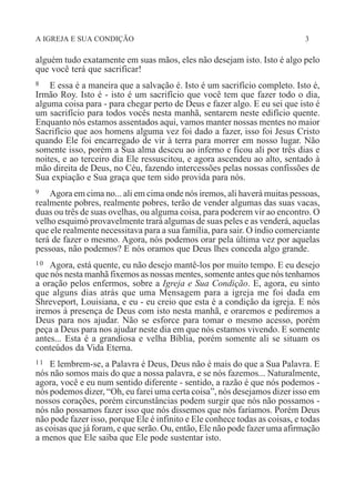 A IGREJA E SUA CONDIÇÃO 3
alguém tudo exatamente em suas mãos, eles não desejam isto. Isto é algo pelo
que você terá que sacrificar!
8 E essa é a maneira que a salvação é. Isto é um sacrifício completo. Isto é,
Irmão Roy. Isto é - isto é um sacrifício que você tem que fazer todo o dia,
alguma coisa para - para chegar perto de Deus e fazer algo. E eu sei que isto é
um sacrifício para todos vocês nesta manhã, sentarem neste edifício quente.
Enquanto nós estamos assentados aqui, vamos manter nossas mentes no maior
Sacrifício que aos homens alguma vez foi dado a fazer, isso foi Jesus Cristo
quando Ele foi encarregado de vir à terra para morrer em nosso lugar. Não
somente isso, porém a Sua alma desceu ao inferno e ficou ali por três dias e
noites, e ao terceiro dia Ele ressuscitou, e agora ascendeu ao alto, sentado à
mão direita de Deus, no Céu, fazendo intercessões pelas nossas confissões de
Sua expiação e Sua graça que tem sido provida para nós.
9 Agora em cima no... ali em cima onde nós iremos, ali haverá muitas pessoas,
realmente pobres, realmente pobres, terão de vender algumas das suas vacas,
duas ou três de suas ovelhas, ou alguma coisa, para poderem vir ao encontro. O
velho esquimó provavelmente trará algumas de suas peles e as venderá, aquelas
que ele realmente necessitava para a sua família, para sair. O índio comerciante
terá de fazer o mesmo. Agora, nós podemos orar pela última vez por aquelas
pessoas, não podemos? E nós oramos que Deus lhes conceda algo grande.
10 Agora, está quente, eu não desejo mantê-los por muito tempo. E eu desejo
que nós nesta manhã fixemos as nossas mentes, somente antes que nós tenhamos
a oração pelos enfermos, sobre a Igreja e Sua Condição. E, agora, eu sinto
que alguns dias atrás que uma Mensagem para a igreja me foi dada em
Shreveport, Louisiana, e eu - eu creio que esta é a condição da igreja. E nós
iremos à presença de Deus com isto nesta manhã, e oraremos e pediremos a
Deus para nos ajudar. Não se esforce para tomar o mesmo acesso, porém
peça a Deus para nos ajudar neste dia em que nós estamos vivendo. E somente
antes... Esta é a grandiosa e velha Bíblia, porém somente ali se situam os
conteúdos da Vida Eterna.
11 E lembrem-se, a Palavra é Deus, Deus não é mais do que a Sua Palavra. E
nós não somos mais do que a nossa palavra, e se nós fazemos... Naturalmente,
agora, você e eu num sentido diferente - sentido, a razão é que nós podemos -
nós podemos dizer, “Oh, eu farei uma certa coisa”, nós desejamos dizer isso em
nossos corações, porém circunstâncias podem surgir que nós não possamos -
nós não possamos fazer isso que nós dissemos que nós faríamos. Porém Deus
não pode fazer isso, porque Ele é infinito e Ele conhece todas as coisas, e todas
as coisas que já foram, e que serão. Ou, então, Ele não pode fazer uma afirmação
a menos que Ele saiba que Ele pode sustentar isto.
 