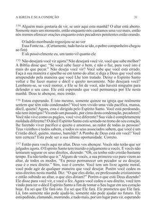 A IGREJA E SUA CONDIÇÃO 31
154 Alguém mais gostaria de vir, se unir aqui esta manhã? O altar está aberto.
Somente mais um momento, então enquanto nós cantamos uma vez mais, então
nós iremos oferecer orações enquanto estes pecadores penitentes estão orando.
O ladrão moribundo regozijou-se ao ver
Essa Fonte na... (Certamente, tudo havia se ido, o pobre companheiro chegou
ao fim)
E ali possivelmente eu, um tanto vil quanto ele
155 Não desejará você vir agora? Não desejará você vir, você que sabe melhor?
A Bíblia disse que: “Se você sabe fazer o bem, e não o faz, para você isto é
mais do que pecar.” Não deseja você vir? Você sabe que você está errado.
Faça à sua maneira e ajoelhe-se em torno do altar, e diga a Deus que você está
arrependido pela maneira que você Lhe tem tratado. Deixe o Espírito Santo
voltar e lhe fazer manso e dócil e quieto novamente. Não desejará você?
Lembrem-se, se você morrer, e Ele se foi de você, não haverá ninguém para
defender o seu caso. Ele está esperando que você permaneça por Ele nesta
manhã. Deus te abençoe, meu irmão.
156 Estou esperando. É isto mesmo, somente quinze na igreja que realmente
sentem que têm sido condenados? Você tem vivido uma vida pacífica, mansa,
dócil, quieta? Agora, esta é dirigida pelo Espírito Santo. Você está perdoando,
não tem inimigos?Vivendo um passado, por cima desta condenação, pecadores?
Você não vive como os pagãos, você vive diferente? Sua vida é completamente
moldada diferente? O dócil Espírito Santo está sentado no trono do seu coração,
lhe fazendo viver pacífico e quieto e amoroso, ao redor de todas as pessoas?
Teus vizinhos e todos sabem, e todos os seus associados sabem, que você é um
Cristão dócil, quieto, manso, humilde? A Pomba de Deus está em você? Você
tem certeza? Esta pode ser a sua última oportunidade. Correto.
157 Então para vocês aqui no altar, Deus vos abençoe. Vocês não terão que ser
julgados agora. O Espírito Santo tem trazido o julgamento a vocês. E vocês não
tentaram segurar os seus direitos, dizendo: “Oh, eu tenho sido cristão bastante
tempo. Eu não tenho que ir.”Alguns de vocês, a sua primeira vez para virem ao
altar, de todos os modos. “Eu posso permanecer um pecador se eu desejar,
esse é o meu direito.” Sim, isso é correto. Você tem um livre agente moral,
você pode agir de qualquer maneira que você desejar. Porém você cedeu os
seus direitos nesta manhã. Diz: “O que eles dirão, eu professando cristianismo
e então subindo ao altar, o que eles diriam?” Porém o que está Deus dizendo?
Ele disse para você vir, e você o fez. Agora você cedeu o seu direito, você tem
vindo para ter o dócil Espírito Santo a fim de tomar o Seu lugar em seu coração
hoje. Eu sei que Ele fará isto. Eu sei que Ele fará. Ele prometeu que Ele fará.
Lá, Isto somente não pode ajudá-lo, somente não pode ajudar no futuro. Ele
está pedindo, clamando, morrendo, e tudo mais, por um lugar para vir, esperando
 