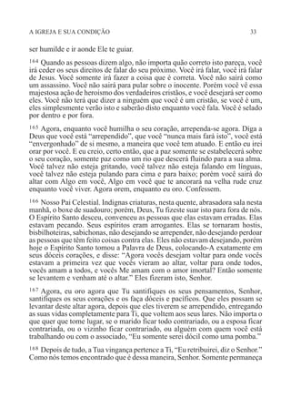 A IGREJA E SUA CONDIÇÃO 33
ser humilde e ir aonde Ele te guiar.
164 Quando as pessoas dizem algo, não importa quão correto isto pareça, você
irá ceder os seus direitos de falar do seu próximo. Você irá falar, você irá falar
de Jesus. Você somente irá fazer a coisa que é correta. Você não sairá como
um assassino. Você não sairá para pular sobre o inocente. Porém você vê essa
majestosa ação de heroismo dos verdadeiros cristãos, e você desejará ser como
eles. Você não terá que dizer a ninguém que você é um cristão, se você é um,
eles simplesmente verão isto e saberão disto enquanto você fala. Você é selado
por dentro e por fora.
165 Agora, enquanto você humilha o seu coração, arrependa-se agora. Diga a
Deus que você está “arrependido”, que você “nunca mais fará isto”, você está
“envergonhado” de si mesmo, a maneira que você tem atuado. E então eu irei
orar por você. E eu creio, certo então, que a paz somente se estabelecerá sobre
o seu coração, somente paz como um rio que descerá fluindo para a sua alma.
Você talvez não esteja gritando, você talvez não esteja falando em línguas,
você talvez não esteja pulando para cima e para baixo; porém você sairá do
altar com Algo em você, Algo em você que te ancorará na velha rude cruz
enquanto você viver. Agora orem, enquanto eu oro. Confessem.
166 Nosso Pai Celestial. Indignas criaturas, nesta quente, abrasadora sala nesta
manhã, o boxe de suadouro; porém, Deus, Tu fizeste suar isto para fora de nós.
O Espírito Santo desceu, convenceu as pessoas que elas estavam erradas. Elas
estavam pecando. Seus espíritos eram arrogantes. Elas se tornaram hostis,
bisbilhoteiras, sabichonas, não desejando se arrepender, não desejando perdoar
as pessoas que têm feito coisas contra elas. Eles não estavam desejando, porém
hoje o Espírito Santo tomou a Palavra de Deus, colocando-A exatamente em
seus dóceis corações, e disse: “Agora vocês desejam voltar para onde vocês
estavam a primeira vez que vocês vieram ao altar, voltar para onde todos,
vocês amam a todos, e vocês Me amam com o amor imortal? Então somente
se levantem e venham até o altar.” Eles fizeram isto, Senhor.
167 Agora, eu oro agora que Tu santifiques os seus pensamentos, Senhor,
santifiques os seus corações e os faça dóceis e pacíficos. Que eles possam se
levantar deste altar agora, depois que eles tiverem se arrependido, entregando
as suas vidas completamente para Ti, que voltem aos seus lares. Não importa o
que quer que tome lugar, se o marido ficar todo contrariado, ou a esposa ficar
contrariada, ou o vizinho ficar contrariado, ou alguém com quem você está
trabalhando ou com o associado, “Eu somente serei dócil como uma pomba.”
168 Depois de tudo, a Tua vingança pertence a Ti, “Eu retribuirei, diz o Senhor.”
Como nós temos encontrado que é dessa maneira, Senhor. Somente permaneça
 