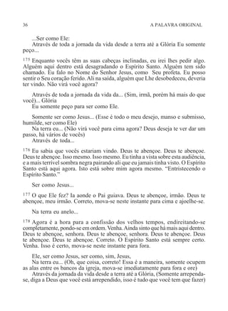 36 A PALAVRA ORIGINAL
...Ser como Ele:
Através de toda a jornada da vida desde a terra até a Glória Eu somente
peço...
175 Enquanto vocês têm as suas cabeças inclinadas, eu irei lhes pedir algo.
Alguém aqui dentro está desagradando o Espírito Santo. Alguém tem sido
chamado. Eu falo no Nome do Senhor Jesus, como Seu profeta. Eu posso
sentir o Seu coração ferido.Ali na saída, alguém que Lhe desobedeceu, deveria
ter vindo. Não virá você agora?
Através de toda a jornada da vida da... (Sim, irmã, porém há mais do que
você)... Glória
Eu somente peço para ser como Ele.
Somente ser como Jesus... (Esse é todo o meu desejo, manso e submisso,
humilde, ser como Ele)
Na terra eu... (Não virá você para cima agora? Deus deseja te ver dar um
passo, há vários de vocês)
Através de toda...
176 Eu sabia que vocês estariam vindo. Deus te abençoe. Deus te abençoe.
Deus te abençoe. Isso mesmo. Isso mesmo. Eu tinha a vista sobre esta audiência,
e a mais terrível sombra negra pairando ali que eu jamais tinha visto. O Espírito
Santo está aqui agora. Isto está sobre mim agora mesmo. “Entristecendo o
Espírito Santo.”
Ser como Jesus...
177 O que Ele fez? Ia aonde o Pai guiava. Deus te abençoe, irmão. Deus te
abençoe, meu irmão. Correto, mova-se neste instante para cima e ajoelhe-se.
Na terra eu anelo...
178 Agora é a hora para a confissão dos velhos tempos, endireitando-se
completamente, pondo-se em ordem.Venha.Ainda sinto que há mais aqui dentro.
Deus te abençoe, senhora. Deus te abençoe, senhora. Deus te abençoe. Deus
te abençoe. Deus te abençoe. Correto. O Espírito Santo está sempre certo.
Venha. Isso é certo, mova-se neste instante para fora.
Ele, ser como Jesus, ser como, sim, Jesus,
Na terra eu... (Oh, que coisa, correto! Essa é a maneira, somente ocupem
as alas entre os bancos da igreja, mova-se imediatamente para fora e ore)
Através da jornada da vida desde a terra até a Glória, (Somente arrependa-
se, diga a Deus que você está arrependido, isso é tudo que você tem que fazer)
 