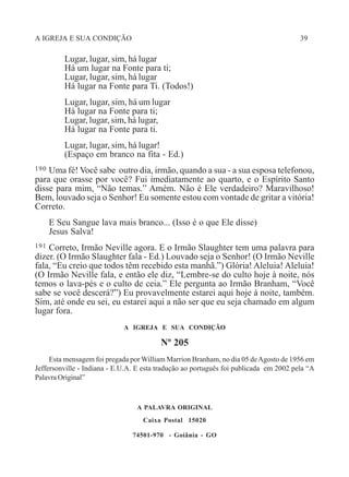 A IGREJA E SUA CONDIÇÃO 39
Lugar, lugar, sim, há lugar
Há um lugar na Fonte para ti;
Lugar, lugar, sim, há lugar
Há lugar na Fonte para Ti. (Todos!)
Lugar, lugar, sim, há um lugar
Há lugar na Fonte para ti;
Lugar, lugar, sim, há lugar,
Há lugar na Fonte para ti.
Lugar, lugar, sim, há lugar!
(Espaço em branco na fita - Ed.)
190 Uma fé! Você sabe outro dia, irmão, quando a sua - a sua esposa telefonou,
para que orasse por você? Fui imediatamente ao quarto, e o Espírito Santo
disse para mim, “Não temas.” Amém. Não é Ele verdadeiro? Maravilhoso!
Bem, louvado seja o Senhor! Eu somente estou com vontade de gritar a vitória!
Correto.
E Seu Sangue lava mais branco... (Isso é o que Ele disse)
Jesus Salva!
191 Correto, Irmão Neville agora. E o Irmão Slaughter tem uma palavra para
dizer. (O Irmão Slaughter fala - Ed.) Louvado seja o Senhor! (O Irmão Neville
fala, “Eu creio que todos têm recebido esta manhã.”) Glória! Aleluia! Aleluia!
(O Irmão Neville fala, e então ele diz, “Lembre-se do culto hoje à noite, nós
temos o lava-pés e o culto de ceia.” Ele pergunta ao Irmão Branham, “Você
sabe se você descerá?”) Eu provavelmente estarei aqui hoje à noite, também.
Sim, até onde eu sei, eu estarei aqui a não ser que eu seja chamado em algum
lugar fora.
A IGREJA E SUA CONDIÇÃO
Nº 205
Esta mensagem foi pregada por William Marrion Branham, no dia 05 deAgosto de 1956 em
Jeffersonville - Indiana - E.U.A. E esta tradução ao português foi publicada em 2002 pela “A
Palavra Original”
A PALAVRA ORIGINAL
Caixa Postal 15020
74501-970 - Goiânia - GO
 