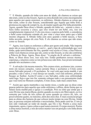 4 A PALAVRA ORIGINAL
12 E Abraão, quando ele tinha cem anos de idade, ele chamou as coisas que
não eram, como se elas fossem.Agora eu estou dizendo isto como encorajamento
para aqueles por quem oraremos, os enfermos. Abraão chamou as coisas que
não eram, como se elas fossem, considerando que Aquele que tinha feito a
promessa era capaz de cumpri-la, ou, de manter aquilo que Ele tinha prometido.
Agora, quando Deus disse a Abraão, quando ele tinha ses... setenta e cinco, e
Sara tinha sessenta e cinco, que eles iriam ter um bebê, ora, isto era
completamente impossível. E ele creu nisso e esperou pelo bebê, e considerou
o bebê como realmente estando ali, por vinte e cinco anos antes que o bebê
mesmo chegasse. E Abraão tinha cem anos quando o bebê nasceu, e Sara
tinha noventa, porque ele creu Nele. E ele chamou as coisas que não eram,
como se fossem.
13 Agora, isso é para os enfermos e aflitos por quem será orado. Não importa
quais são os seus problemas, se você é... qual o tipo de enfermidade que você
tenha, quão terrivelmente lhe fira, quando você aceita a Cristo, a Sua Palavra,
então você chama as coisas que são, como se não fossem, se elas são contrárias
a Palavra de Deus. Agora, Deus disse: “A oração da fé salvará o enfermo.”
Bem, se Deus disse isso, isso sela isto. Então ponhamos nossas mentes,
esperança, e atuemos como se isto já houvesse sido feito. Isso já tem terminado
quando nós aceitamos a isto.
14 A salvação é da mesma maneira. Nós cremos nisto, aceitamos isto, cremos
nisto em nossos corações, vamos perante Deus e aceitamos a Cristo como
nosso Salvador pessoal, e O aceitamos. Se você está aqui nesta manhã, é um
pecador, e não é salvo, e você deseja ser curado, você está enfermo, primeiro
busque ao Senhor. Aceite-O como o seu Salvador, então essa enfermidade
sairá logo. Seja o que isto for, somente coloque todo o seu pensamento (tudo
que você tem) no Homem completo, Cristo Jesus, tudo mais estará bem.
15 Assim que agora mantenha a sua mente nisso, a razão que eu disse estas
poucas palavras para aqueles que estão enfermos e aflitos, desta forma que eu
falarei nesta manhã para a igreja e a condição. Pois eu sinto que ainda que a
cura Divina seja maravilhosa, porém quando eu estava em Shreveport, eu tive
somente por volta de três cultos de curas quando eu estava ali, três, ou
possivelmente quatro, no máximo, além dos onze dias. É mais essencial pregar
para as almas dos homens do que colocar muito tempo na cura Divina. Ainda
que, as pessoas estejam enfermas e necessitadas, Deus pode curá-las. E isto já
tem sido vindicado ao redor do mundo, que Ele o faz. Porém a coisa mais
importante, agora, é para a alma a qual nunca morrerá. O corpo morrerá. Porém
a alma nunca morrerá, e nós devemos manter isso em posição e em linha direta
com Deus.
 