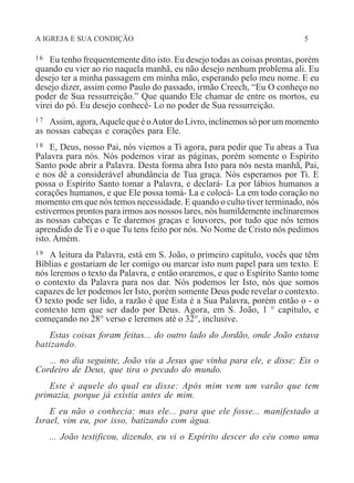 A IGREJA E SUA CONDIÇÃO 5
16 Eu tenho frequentemente dito isto. Eu desejo todas as coisas prontas, porém
quando eu vier ao rio naquela manhã, eu não desejo nenhum problema ali. Eu
desejo ter a minha passagem em minha mão, esperando pelo meu nome. E eu
desejo dizer, assim como Paulo do passado, irmão Creech, “Eu O conheço no
poder de Sua ressurreição.” Que quando Ele chamar de entre os mortos, eu
virei do pó. Eu desejo conhecê- Lo no poder de Sua ressurreição.
17 Assim, agora,Aquele que é oAutor do Livro, inclinemos só por um momento
as nossas cabeças e corações para Ele.
18 E, Deus, nosso Pai, nós viemos a Ti agora, para pedir que Tu abras a Tua
Palavra para nós. Nós podemos virar as páginas, porém somente o Espírito
Santo pode abrir a Palavra. Desta forma abra Isto para nós nesta manhã, Pai,
e nos dê a considerável abundância de Tua graça. Nós esperamos por Ti. E
possa o Espírito Santo tomar a Palavra, e declará- La por lábios humanos a
corações humanos, e que Ele possa tomá- La e colocá- La em todo coração no
momento em que nós temos necessidade. E quando o culto tiver terminado, nós
estivermos prontos para irmos aos nossos lares, nós humildemente inclinaremos
as nossas cabeças e Te daremos graças e louvores, por tudo que nós temos
aprendido de Ti e o que Tu tens feito por nós. No Nome de Cristo nós pedimos
isto. Amém.
19 A leitura da Palavra, está em S. João, o primeiro capítulo, vocês que têm
Bíblias e gostariam de ler comigo ou marcar isto num papel para um texto. E
nós leremos o texto da Palavra, e então oraremos, e que o Espírito Santo tome
o contexto da Palavra para nos dar. Nós podemos ler Isto, nós que somos
capazes de ler podemos ler Isto, porém somente Deus pode revelar o contexto.
O texto pode ser lido, a razão é que Esta é a Sua Palavra, porém então o - o
contexto tem que ser dado por Deus. Agora, em S. João, 1 ° capítulo, e
começando no 28° verso e leremos até o 32°, inclusive.
Estas coisas foram feitas... do outro lado do Jordão, onde João estava
batizando.
... no dia seguinte, João viu a Jesus que vinha para ele, e disse: Eis o
Cordeiro de Deus, que tira o pecado do mundo.
Este é aquele do qual eu disse: Após mim vem um varão que tem
primazia, porque já existia antes de mim.
E eu não o conhecia: mas ele... para que ele fosse... manifestado a
Israel, vim eu, por isso, batizando com água.
... João testificou, dizendo, eu vi o Espírito descer do céu como uma
 