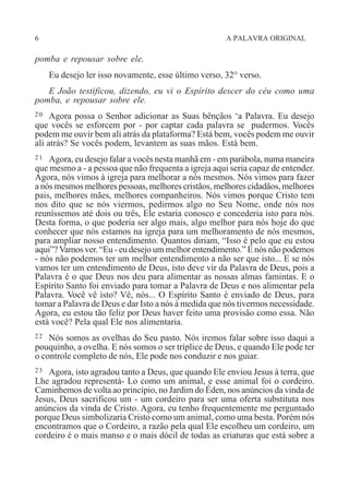6 A PALAVRA ORIGINAL
pomba e repousar sobre ele.
Eu desejo ler isso novamente, esse último verso, 32° verso.
E João testificou, dizendo, eu vi o Espírito descer do céu como uma
pomba, e repousar sobre ele.
20 Agora possa o Senhor adicionar as Suas bênçãos ‘a Palavra. Eu desejo
que vocês se esforcem por - por captar cada palavra se pudermos. Vocês
podem me ouvir bem ali atrás da plataforma? Está bem, vocês podem me ouvir
ali atrás? Se vocês podem, levantem as suas mãos. Está bem.
21 Agora, eu desejo falar a vocês nesta manhã em - em parábola, numa maneira
que mesmo a - a pessoa que não frequenta a igreja aqui seria capaz de entender.
Agora, nós vimos à igreja para melhorar a nós mesmos. Nós vimos para fazer
a nós mesmos melhores pessoas, melhores cristãos, melhores cidadãos, melhores
pais, melhores mães, melhores companheiros. Nós vimos porque Cristo tem
nos dito que se nós viermos, pedirmos algo no Seu Nome, onde nós nos
reuníssemos até dois ou três, Ele estaria conosco e concederia isto para nós.
Desta forma, o que poderia ser algo mais, algo melhor para nós hoje do que
conhecer que nós estamos na igreja para um melhoramento de nós mesmos,
para ampliar nosso entendimento. Quantos diriam, “Isso é pelo que eu estou
aqui”?Vamos ver. “Eu - eu desejo um melhor entendimento.” E nós não podemos
- nós não podemos ter um melhor entendimento a não ser que isto... E se nós
vamos ter um entendimento de Deus, isto deve vir da Palavra de Deus, pois a
Palavra é o que Deus nos deu para alimentar as nossas almas famintas. E o
Espírito Santo foi enviado para tomar a Palavra de Deus e nos alimentar pela
Palavra. Você vê isto? Vê, nós... O Espírito Santo é enviado de Deus, para
tomar a Palavra de Deus e dar Isto a nós à medida que nós tivermos necessidade.
Agora, eu estou tão feliz por Deus haver feito uma provisão como essa. Não
está você? Pela qual Ele nos alimentaria.
22 Nós somos as ovelhas do Seu pasto. Nós iremos falar sobre isso daqui a
pouquinho, a ovelha. E nós somos o ser tríplice de Deus, e quando Ele pode ter
o controle completo de nós, Ele pode nos conduzir e nos guiar.
23 Agora, isto agradou tanto a Deus, que quando Ele enviou Jesus à terra, que
Lhe agradou representá- Lo como um animal, e esse animal foi o cordeiro.
Caminhemos de volta ao princípio, no Jardim do Éden, nos anúncios da vinda de
Jesus, Deus sacrificou um - um cordeiro para ser uma oferta substituta nos
anúncios da vinda de Cristo. Agora, eu tenho frequentemente me perguntado
porque Deus simbolizaria Cristo como um animal, como uma besta. Porém nós
encontramos que o Cordeiro, a razão pela qual Ele escolheu um cordeiro, um
cordeiro é o mais manso e o mais dócil de todas as criaturas que está sobre a
 