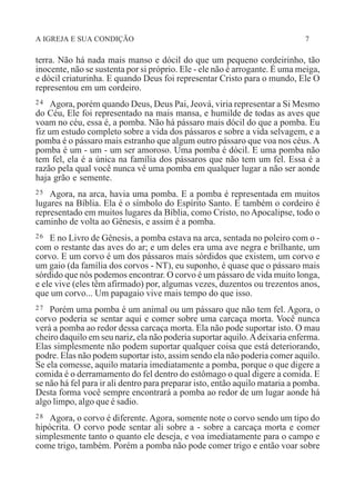 A IGREJA E SUA CONDIÇÃO 7
terra. Não há nada mais manso e dócil do que um pequeno cordeirinho, tão
inocente, não se sustenta por si próprio. Ele - ele não é arrogante. É uma meiga,
e dócil criaturinha. E quando Deus foi representar Cristo para o mundo, Ele O
representou em um cordeiro.
24 Agora, porém quando Deus, Deus Pai, Jeová, viria representar a Si Mesmo
do Céu, Ele foi representado na mais mansa, e humilde de todas as aves que
voam no céu, essa é, a pomba. Não há pássaro mais dócil do que a pomba. Eu
fiz um estudo completo sobre a vida dos pássaros e sobre a vida selvagem, e a
pomba é o pássaro mais estranho que algum outro pássaro que voa nos céus.A
pomba é um - um - um ser amoroso. Uma pomba é dócil. E uma pomba não
tem fel, ela é a única na família dos pássaros que não tem um fel. Essa é a
razão pela qual você nunca vê uma pomba em qualquer lugar a não ser aonde
haja grão e semente.
25 Agora, na arca, havia uma pomba. E a pomba é representada em muitos
lugares na Bíblia. Ela é o símbolo do Espírito Santo. E também o cordeiro é
representado em muitos lugares da Bíblia, como Cristo, no Apocalipse, todo o
caminho de volta ao Gênesis, e assim é a pomba.
26 E no Livro de Gênesis, a pomba estava na arca, sentada no poleiro com o -
com o restante das aves do ar; e um deles era uma ave negra e brilhante, um
corvo. E um corvo é um dos pássaros mais sórdidos que existem, um corvo e
um gaio (da família dos corvos - NT), eu suponho, é quase que o pássaro mais
sórdido que nós podemos encontrar. O corvo é um pássaro de vida muito longa,
e ele vive (eles têm afirmado) por, algumas vezes, duzentos ou trezentos anos,
que um corvo... Um papagaio vive mais tempo do que isso.
27 Porém uma pomba é um animal ou um pássaro que não tem fel. Agora, o
corvo poderia se sentar aqui e comer sobre uma carcaça morta. Você nunca
verá a pomba ao redor dessa carcaça morta. Ela não pode suportar isto. O mau
cheiro daquilo em seu nariz, ela não poderia suportar aquilo.Adeixaria enferma.
Elas simplesmente não podem suportar qualquer coisa que está deteriorando,
podre. Elas não podem suportar isto, assim sendo ela não poderia comer aquilo.
Se ela comesse, aquilo mataria imediatamente a pomba, porque o que digere a
comida é o derramamento do fel dentro do estômago o qual digere a comida. E
se não há fel para ir ali dentro para preparar isto, então aquilo mataria a pomba.
Desta forma você sempre encontrará a pomba ao redor de um lugar aonde há
algo limpo, algo que é sadio.
28 Agora, o corvo é diferente. Agora, somente note o corvo sendo um tipo do
hipócrita. O corvo pode sentar ali sobre a - sobre a carcaça morta e comer
simplesmente tanto o quanto ele deseja, e voa imediatamente para o campo e
come trigo, também. Porém a pomba não pode comer trigo e então voar sobre
 