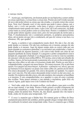 8 A PALAVRA ORIGINAL
a carcaça morta.
29 Assim que, um hipócrita, um homem pode ser um hipócrita e comer ambas
as coisas espirituais, e coisas boas e coisas más. Porém um real Cristão nascido
de novo não pode tolerar as coisas que são erradas, e só pode comer das coisas
boas. Note isso! Quando você vê um sujeito que pode ir para a dança, sair e
beber, sair e viver em pecado, volta para a igreja e possivelmente grita
simplesmente tanto quanto um santo, o que é isto, ele é um carniceiro, ele pode
comer tanto as coisas podres como as coisas boas. Porém o verdadeiro Cristão
já não pode tolerar aquelas coisas mais, pois ele tem passado da morte para a
Vida. E imediatamente isto o condenaria portanto, os próprios pensamentos
disto, até ao ponto em que isto o condenaria, até que ele virasse a sua face e se
afastasse. Oh, que quadro!
30 Agora, o cordeiro é um companheiro muito dócil. Ele não o faz, ele não
pode ajudar a si mesmo. Ele não tem confiança em si mesmo, porque ele não
pode ajudar a si mesmo. Aqui há algum tempo atrás eu estava indo por um
pasto quando eu costumava patrulhar, e eu encontrei um cordeirinho, e todos o
tinham deixado de alguma maneira, e ele estava todo ferido em cima de um
pequeno punhado de arame farpado. E o pequeno e pobre companheiro estava
deitado ali, sangrando e balindo. E eu cheguei perto e eu havia visto no caminho
de cima por volta de meia milha (800 m. NT) acima, estava todo um rebanho de
ovelhas.Agora, ele havia prostrado exatamente ali e os corvos haveriam picado
logo nos seus olhos se nós não o tivéssemos tirado dali. Porém eu sem ferir o
companheirinho, o peguei em meus braços. Ele nunca recusou. Ele se pôs bem
quieto. Eu o peguei em meus braços.Aprimeira - a primeira vez, talvez, que um
ser humano tivesse alguma vez posto suas mãos sobre ele, porém ele foi dócil.
Ele estava desejando ser guiado. Ele estava desejando ser ajudado. Eu espero
que você veja isto. Ele não estava desejando tentar resistir ou dar um coice, ou
morder. Os cordeiros não dão coices, eles não mordem; eles somente se humilham
a si mesmos. E este companheirinho, eu o apanhei e o pus ali com o restante
das ovelhas. Nuns pouco minutos a sua mamãe o encontrou, quão feliz ele
estava! Agora, quão típico isso é do Cordeiro de Deus!
31 Você sabe, onde eles vão matar ovelhas, vocês sabem o que guia a ovelha
até ao cepo mortal, é um bode. Porém o bode guiará a ovelha exatamente até
a rampa no matadouro, e então ao mesmo tempo que ele faz a ovelha subir a
rampa, então ele pulará fora. Porém, oh, eles dizem, quando eles vão matar o
bode, então ele levanta uma tempestade. Vê?
32 E essa é a maneira que o Diabo fará. Ele tentará guiar os filhos de Deus
exatamente para dentro da sordidez, porém quando chega o tempo dele morrer,
ele realmente levantará uma tempestade então. Essa é a maneira que o Diabo
 