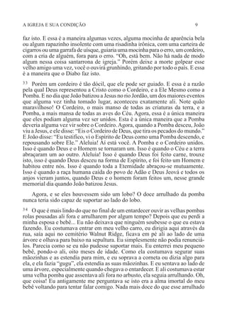 A IGREJA E SUA CONDIÇÃO 9
faz isto. E essa é a maneira algumas vezes, alguma mocinha de aparência bela
ou algum rapazinho insolente com uma risadinha irônica, com uma carteira de
cigarros ou uma garrafa de uísque, guiaria uma mocinha para o erro, um cordeiro,
com a cria de alguém, fora para o erro. “Oh, está bem. Não há nada de modo
algum nessa coisa santarrona de igreja.” Porém deixe a morte golpear esse
velho amigo uma vez, você o ouvirá grunhindo, gritando por todo o país. E essa
é a maneira que o Diabo faz isto.
33 Porém um cordeiro é tão dócil, que ele pode ser guiado. E essa é a razão
pela qual Deus representou a Cristo como o Cordeiro, e a Ele Mesmo como a
Pomba. E no dia que João batizou a Jesus no rio Jordão, um dos maiores eventos
que alguma vez tinha tomado lugar, aconteceu exatamente ali. Note quão
maravilhoso! O Cordeiro, o mais manso de todas as criaturas da terra, e a
Pomba, a mais mansa de todas as aves do Céu. Agora, essa é a única maneira
que eles podiam alguma vez ser unidos. Esta é a única maneira que a Pomba
deveria alguma vez vir sobre o Cordeiro.Agora, quando a Pomba desceu, João
viu a Jesus, e ele disse: “Eis o Cordeiro de Deus, que tira os pecados do mundo.”
E João disse: “Eu testifico, vi o Espírito de Deus como uma Pomba descendo, e
repousando sobre Ele.” Aleluia! Aí está você. A Pomba e o Cordeiro unidos.
Isso é quando Deus e o Homem se tornaram um. Isso é quando o Céu e a terra
abraçaram um ao outro. Aleluia! Isso é quando Deus foi feito carne, trouxe
isto, isso é quando Deus desceu na forma de Espírito, e foi feito um Homem e
habitou entre nós. Isso é quando toda a Eternidade abraçou-se mutuamente.
Isso é quando a raça humana caída do povo de Adão e Deus Jeová e todos os
anjos vieram juntos, quando Deus e o homem foram feitos um, nesse grande
memorial dia quando João batizou Jesus.
Agora, e se eles houvessem sido um lobo? O doce arrulhado da pomba
nunca teria sido capaz de suportar ao lado do lobo.
34 O que é mais lindo do que no final de um entardecer ouvir as velhas pombas
rolas pousadas ali fora e arrulharem por algum tempo? Depois que eu perdi a
minha esposa e bebê... Eu não deixava que ninguém soubesse o que eu estava
fazendo. Eu costumava entrar em meu velho carro, eu dirigia aqui através da
rua, saía aqui no cemitério Walnut Ridge, ficava em pé ali ao lado de uma
árvore e olhava para baixo na sepultura. Eu simplesmente não podia renunciá-
los. Parecia como se eu não pudesse suportar mais. Eu enterrei meu pequeno
bebê, pondo-o ali, oito meses de idade. Como ela costumava segurar suas
mãozinhas e as estendia para mim, e eu soprava a corneta ou dizia algo para
ela, e ela fazia “gugu”, ela estendia as suas mãozinhas. E eu sentava ao lado de
uma árvore, especialmente quando chegava o entardecer. E ali costumava estar
uma velha pomba que assentava ali fora no arbusto, ela seguia arrulhando. Oh,
que coisa! Eu antigamente me perguntava se isto era a alma imortal do meu
bebê voltando para tentar falar comigo. Nada mais doce do que esse arrulhado
 