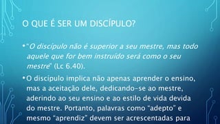 O QUE É SER UM DISCÍPULO?
•“O discípulo não é superior a seu mestre, mas todo
aquele que for bem instruído será como o seu
mestre” (Lc 6.40).
•O discípulo implica não apenas aprender o ensino,
mas a aceitação dele, dedicando-se ao mestre,
aderindo ao seu ensino e ao estilo de vida devida
do mestre. Portanto, palavras como “adepto” e
mesmo “aprendiz” devem ser acrescentadas para
 