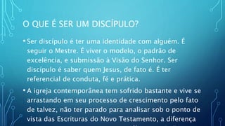 O QUE É SER UM DISCÍPULO?
• Ser discípulo é ter uma identidade com alguém. É
seguir o Mestre. É viver o modelo, o padrão de
excelência, e submissão à Visão do Senhor. Ser
discípulo é saber quem Jesus, de fato é. É ter
referencial de conduta, fé e prática.
• A igreja contemporânea tem sofrido bastante e vive se
arrastando em seu processo de crescimento pelo fato
de talvez, não ter parado para analisar sob o ponto de
vista das Escrituras do Novo Testamento, a diferença
 