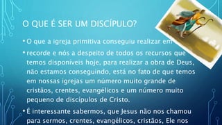 O QUE É SER UM DISCÍPULO?
• O que a igreja primitiva conseguiu realizar em tempo
• recorde e nós a despeito de todos os recursos que
temos disponíveis hoje, para realizar a obra de Deus,
não estamos conseguindo, está no fato de que temos
em nossas igrejas um número muito grande de
cristãos, crentes, evangélicos e um número muito
pequeno de discípulos de Cristo.
• É interessante sabermos, que Jesus não nos chamou
para sermos, crentes, evangélicos, cristãos, Ele nos
 