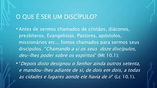 O QUE É SER UM DISCÍPULO?
• Antes de sermos chamados de cristãos, diáconos,
presbíteros. Evangelistas. Pastores, apóstolos,
missionários etc... fomos chamados para sermos seus
discípulos. “Chamando a si os seus doze discípulos,
deu-lhes poder sobre os espíritos” (Mt 10.1);
• “Depois disto designou o Senhor ainda outros setenta,
e mandou-lhes adiante de si, de dois em dois, a todas
as cidades e lugares aonde ele havia de ir” (Lc 10.1).
 